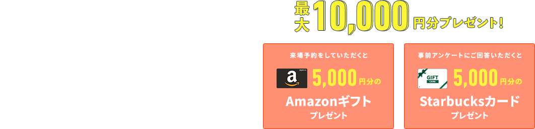 RESERVATION WEBから事前予約いただくとスムーズにご案内することができます 来場予約をしていただくとAmazonギフトプレゼント 事前アンケートにご回答いただくとStarbucksカードプレゼント