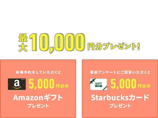 RESERVATION WEBから事前予約いただくとスムーズにご案内することができます 来場予約をしていただくとAmazonギフトプレゼント 事前アンケートにご回答いただくとStarbucksカードプレゼント