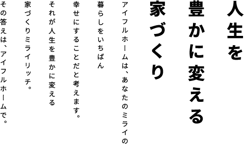 人生を 豊かに変える 家づくりアイフルホームは、あなたのミライの
                    暮らしをいちばん幸せにすることだと考えます。それが人生を豊かに変える家づくりミライリッチ。その答えは、アイフルホームで。